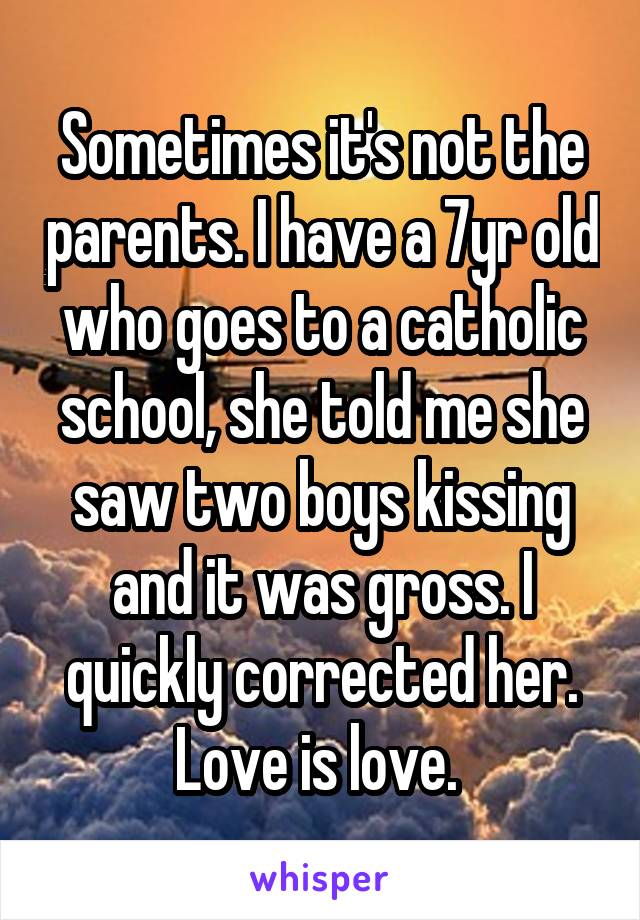 Sometimes it's not the parents. I have a 7yr old who goes to a catholic school, she told me she saw two boys kissing and it was gross. I quickly corrected her. Love is love. 
