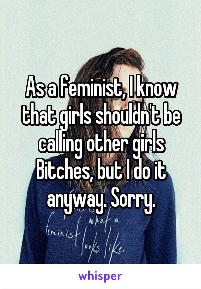 As a feminist, I know that girls shouldn't be calling other girls Bitches, but I do it anyway. Sorry.