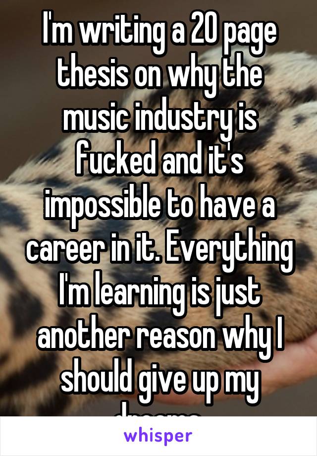 I'm writing a 20 page thesis on why the music industry is fucked and it's impossible to have a career in it. Everything I'm learning is just another reason why I should give up my dreams.