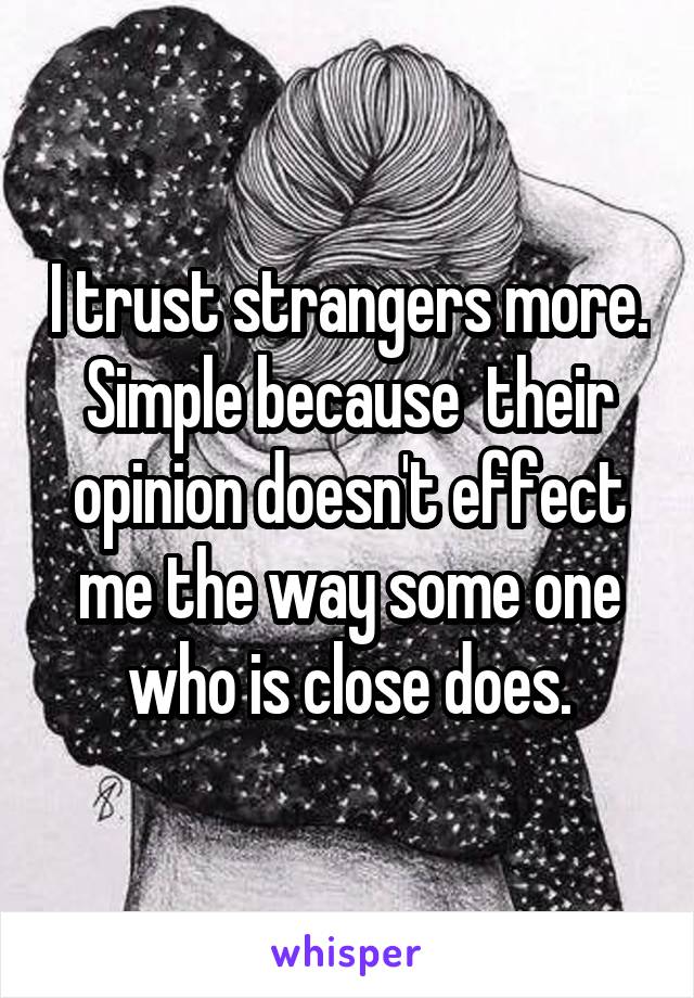 I trust strangers more. Simple because  their opinion doesn't effect me the way some one who is close does.