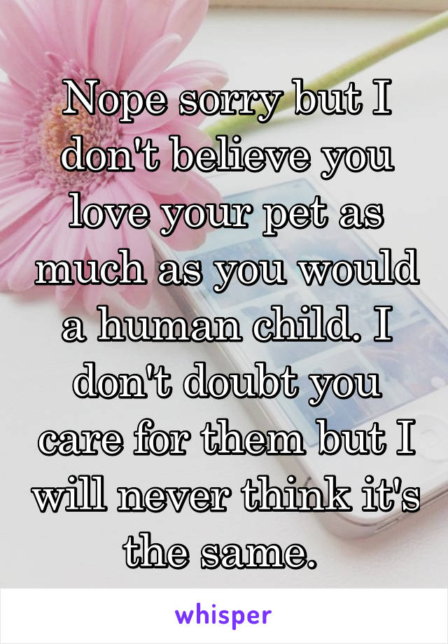 Nope sorry but I don't believe you love your pet as much as you would a human child. I don't doubt you care for them but I will never think it's the same. 