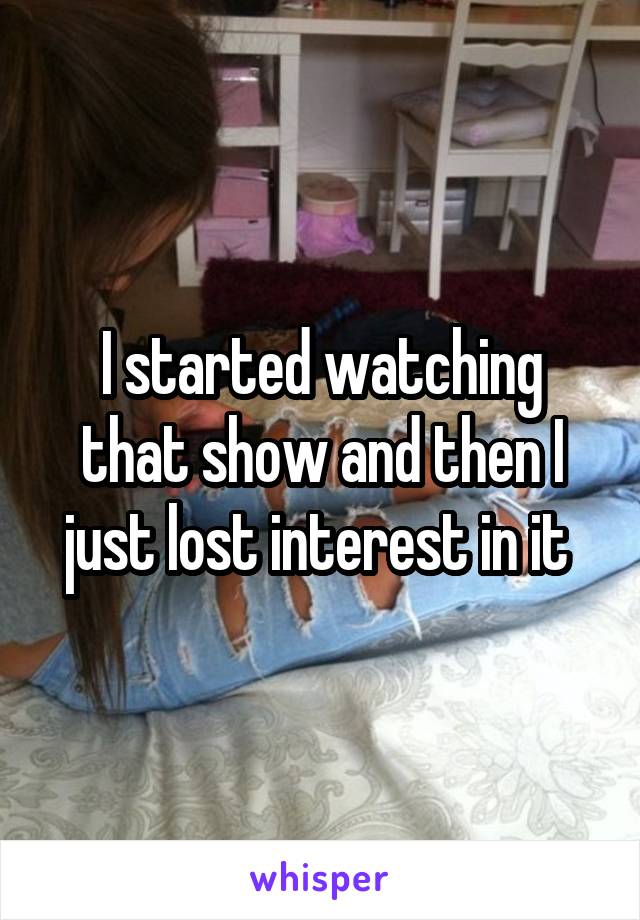 I started watching that show and then I just lost interest in it 
