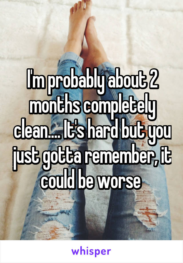 I'm probably about 2 months completely clean.... It's hard but you just gotta remember, it could be worse 
