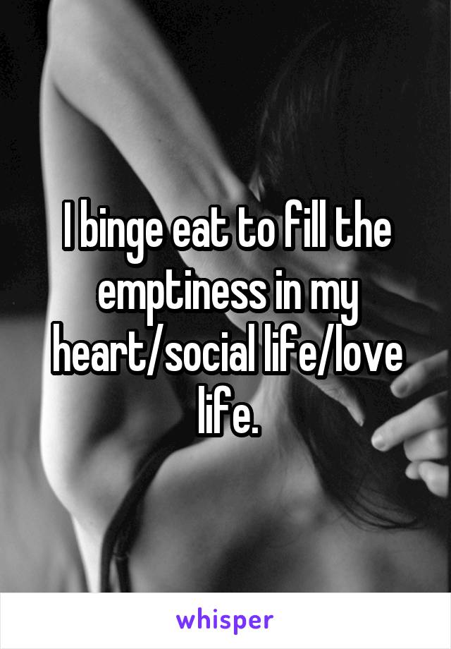 I binge eat to fill the emptiness in my heart/social life/love life.