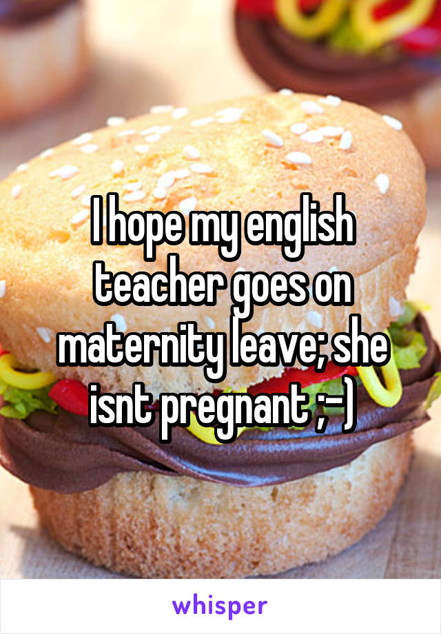 I hope my english teacher goes on maternity leave; she isnt pregnant ;-)