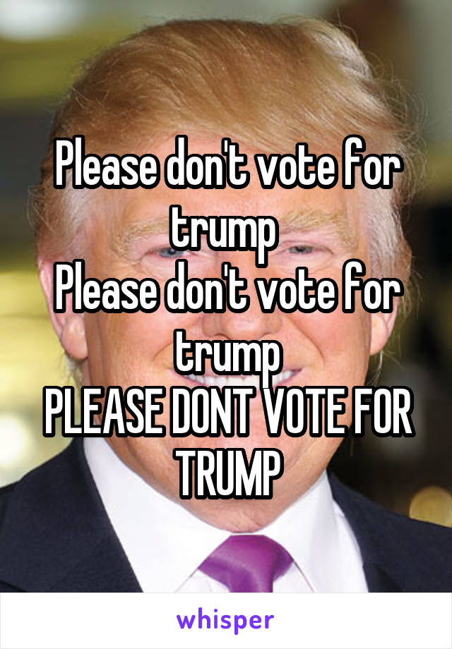 Please don't vote for trump 
Please don't vote for trump
PLEASE DONT VOTE FOR TRUMP