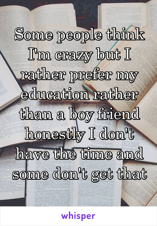 Some people think I'm crazy but I rather prefer my education rather than a boy friend honestly I don't have the time and some don't get that 