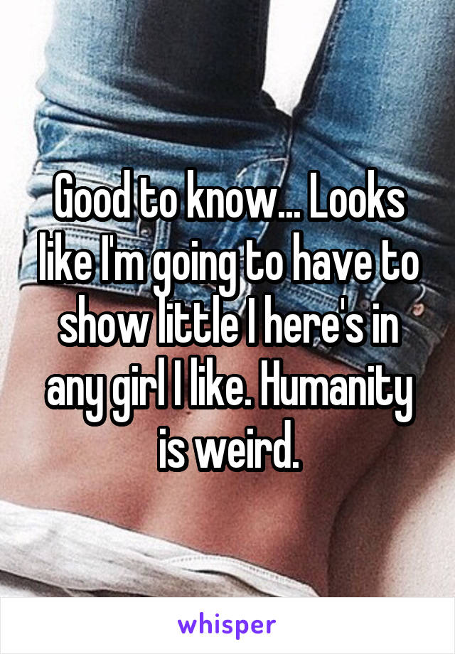Good to know... Looks like I'm going to have to show little I here's in any girl I like. Humanity is weird.