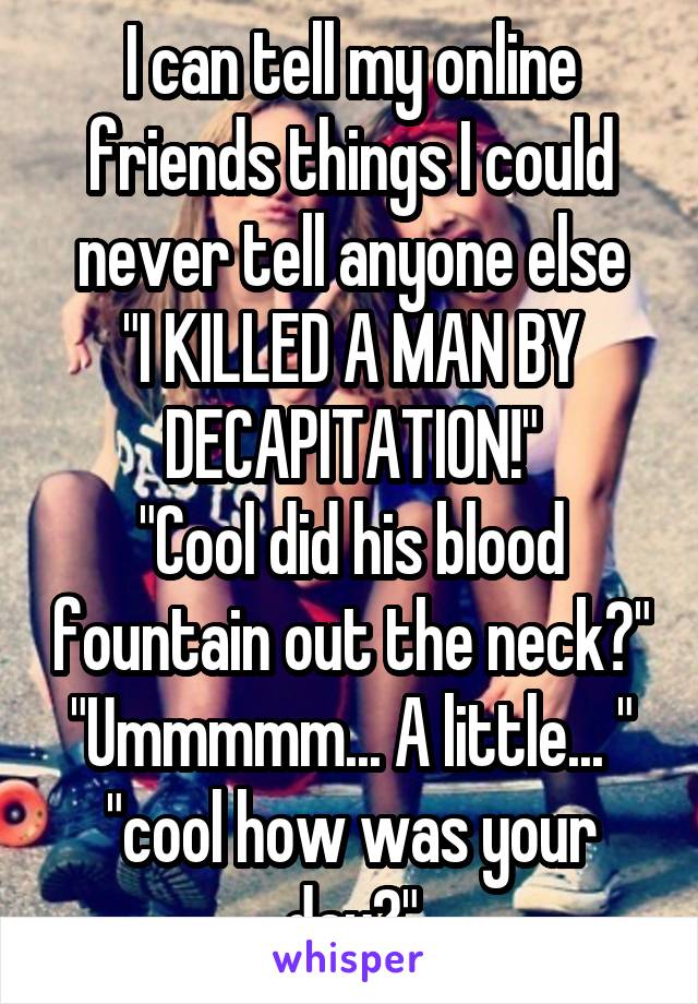 I can tell my online friends things I could never tell anyone else
"I KILLED A MAN BY DECAPITATION!"
"Cool did his blood fountain out the neck?"
"Ummmmm... A little... "
"cool how was your day?"