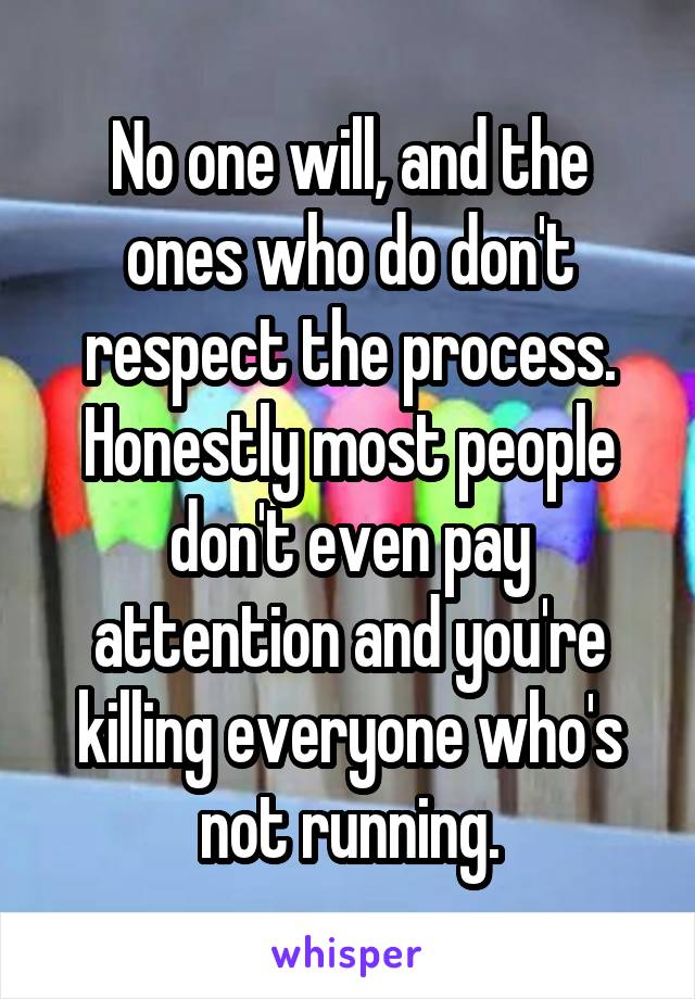 No one will, and the ones who do don't respect the process. Honestly most people don't even pay attention and you're killing everyone who's not running.