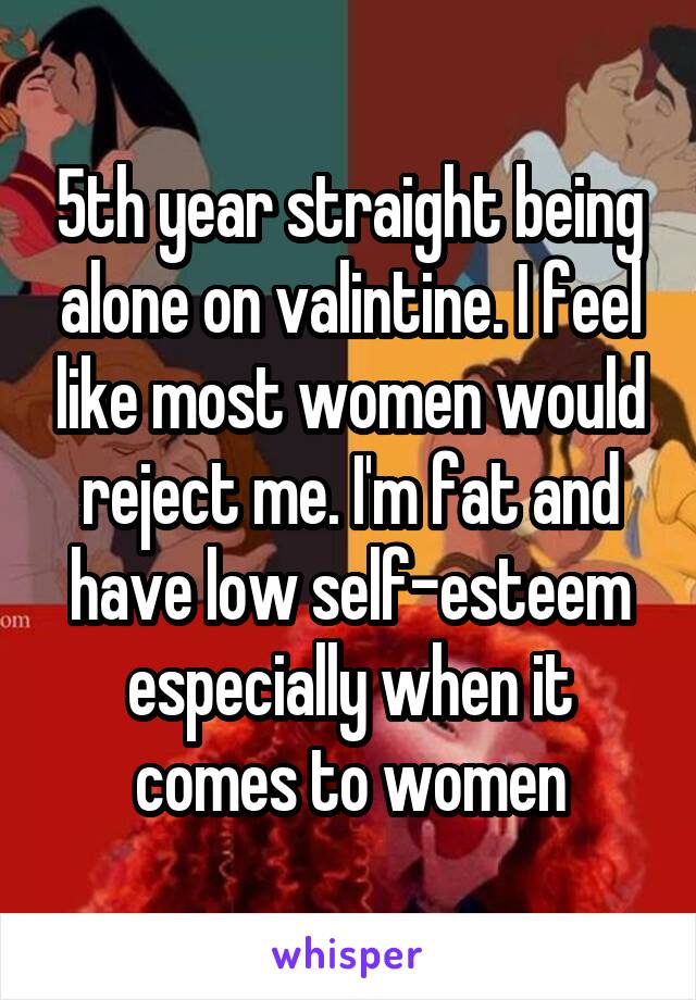 5th year straight being alone on valintine. I feel like most women would reject me. I'm fat and have low self-esteem especially when it comes to women
