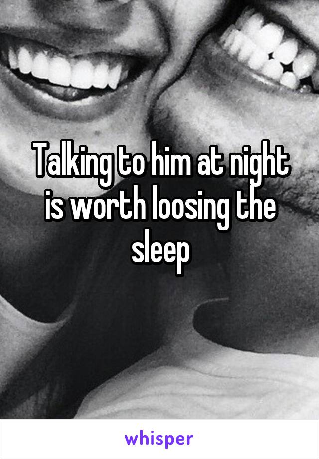 Talking to him at night is worth loosing the sleep
