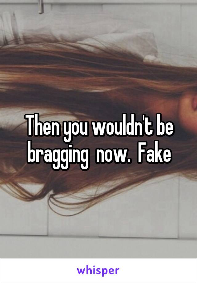 Then you wouldn't be bragging  now.  Fake