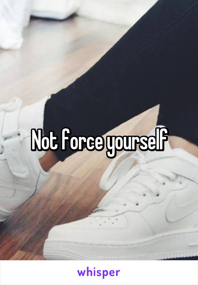 Not force yourself
