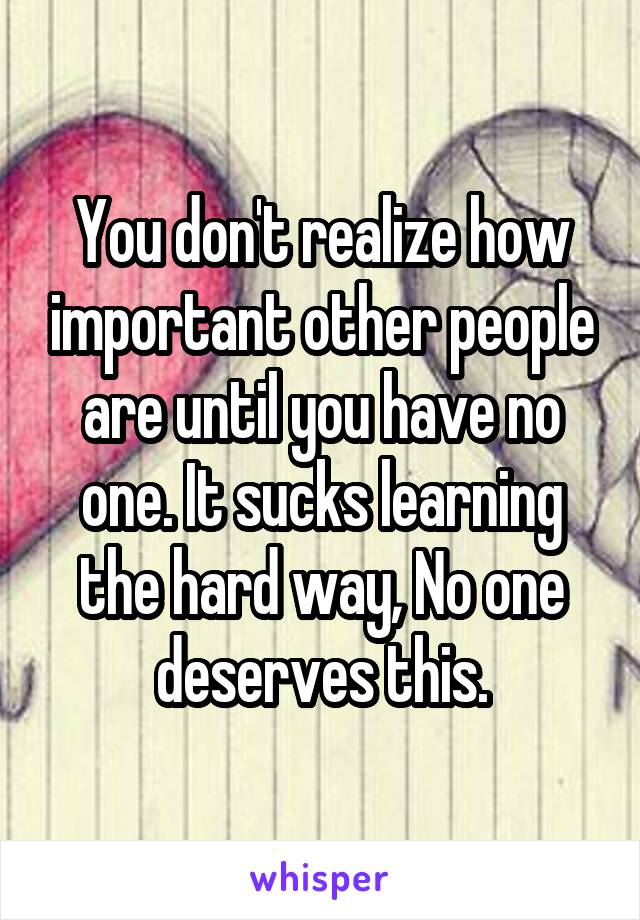 You don't realize how important other people are until you have no one. It sucks learning the hard way, No one deserves this.