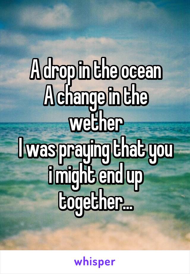 A drop in the ocean
A change in the wether
I was praying that you i might end up together...