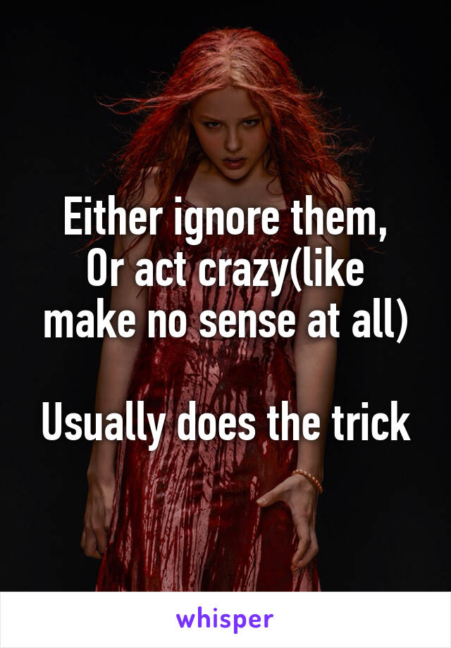 Either ignore them,
Or act crazy(like make no sense at all)

Usually does the trick