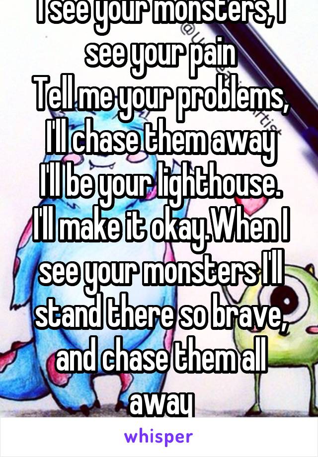 I see your monsters, I see your pain
Tell me your problems, I'll chase them away
I'll be your lighthouse. I'll make it okay.When I see your monsters I'll stand there so brave, and chase them all away
