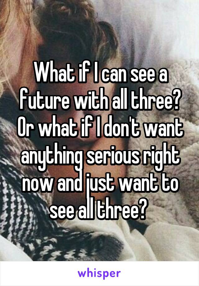 What if I can see a future with all three? Or what if I don't want anything serious right now and just want to see all three? 