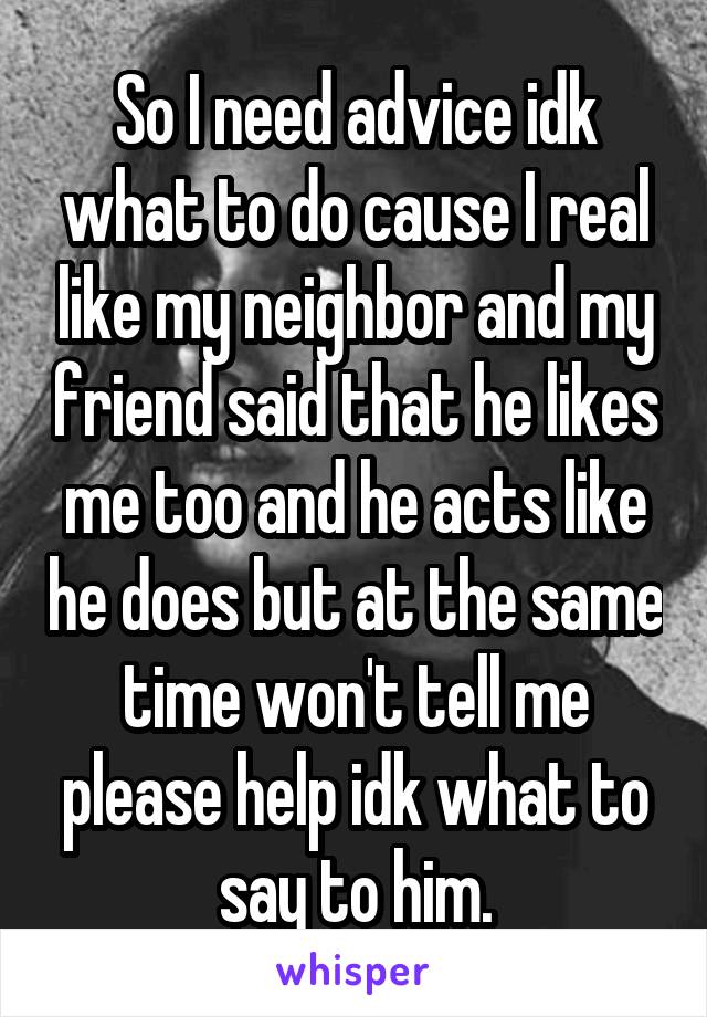 So I need advice idk what to do cause I real like my neighbor and my friend said that he likes me too and he acts like he does but at the same time won't tell me please help idk what to say to him.