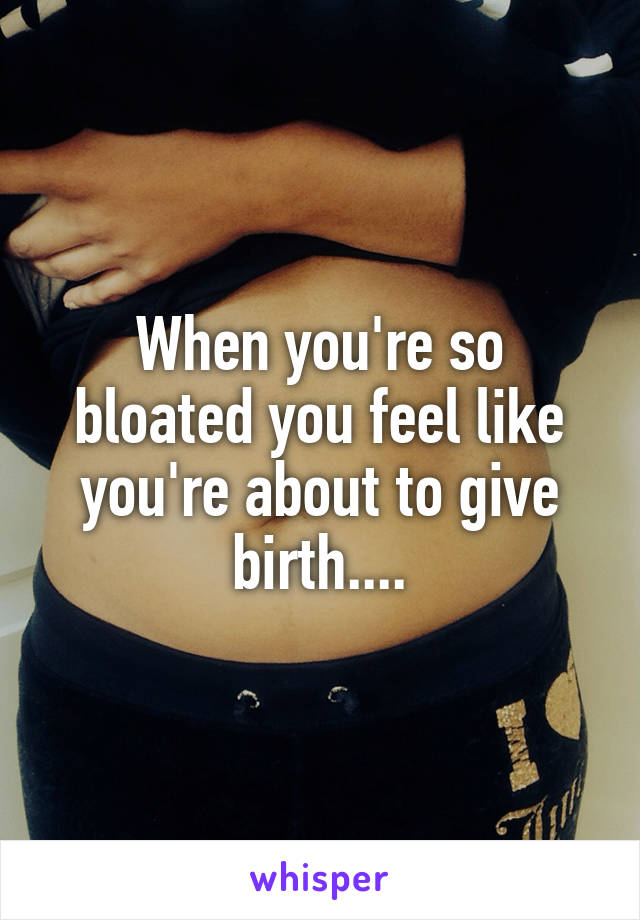When you're so bloated you feel like you're about to give birth....
