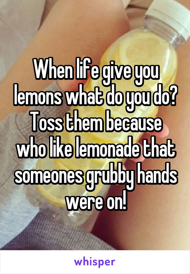 When life give you lemons what do you do?
Toss them because who like lemonade that someones grubby hands were on!