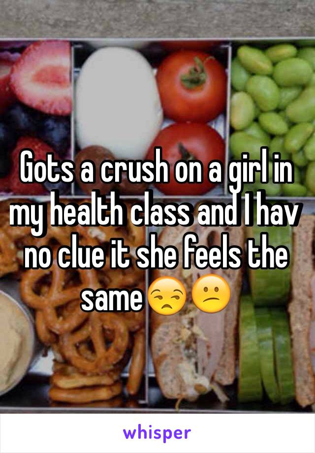 Gots a crush on a girl in my health class and I hav no clue it she feels the same😒😕