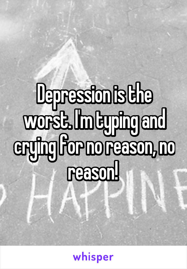 Depression is the worst. I'm typing and crying for no reason, no reason! 