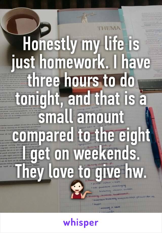 Honestly my life is just homework. I have three hours to do tonight, and that is a small amount compared to the eight I get on weekends. They love to give hw. 💁
