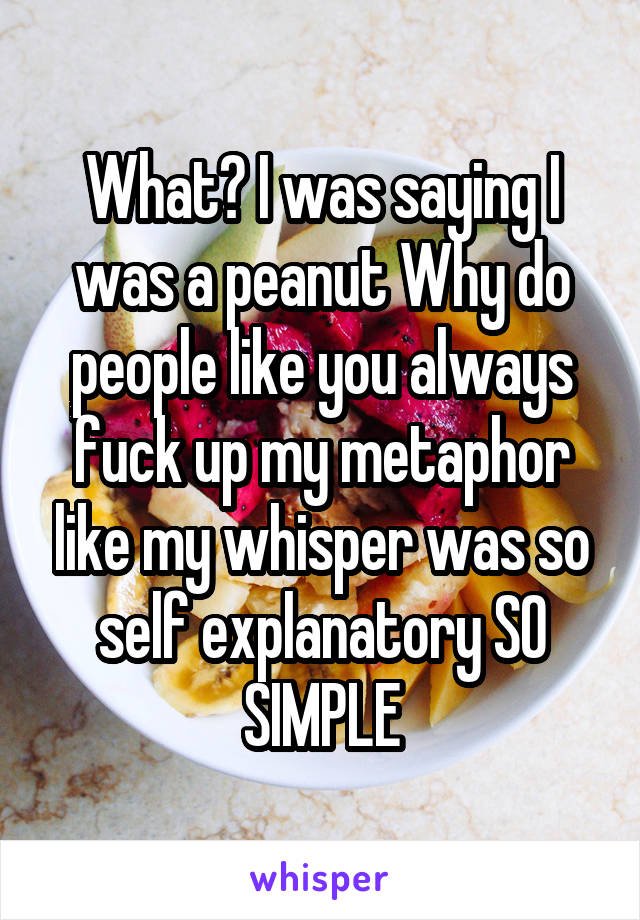 What? I was saying I was a peanut Why do people like you always fuck up my metaphor like my whisper was so self explanatory SO SIMPLE