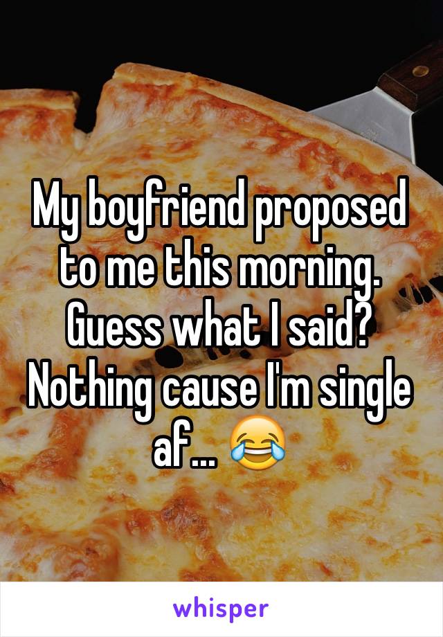 My boyfriend proposed to me this morning. Guess what I said? Nothing cause I'm single af... 😂