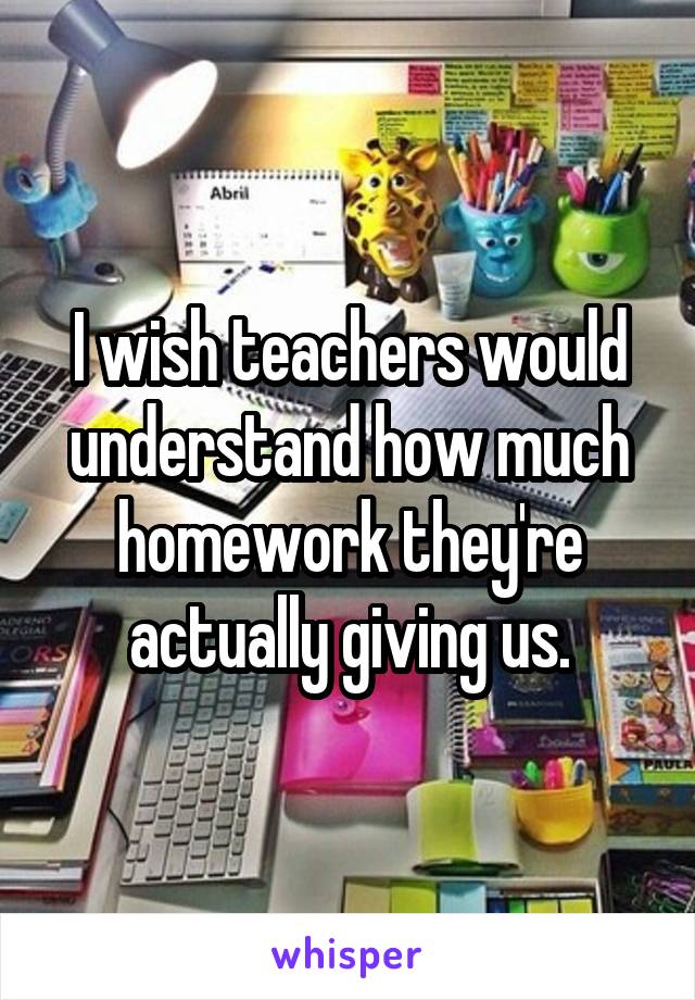 I wish teachers would understand how much homework they're actually giving us.