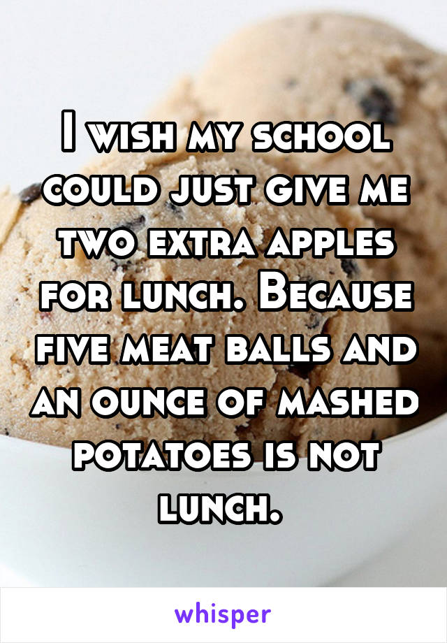 I wish my school could just give me two extra apples for lunch. Because five meat balls and an ounce of mashed potatoes is not lunch. 