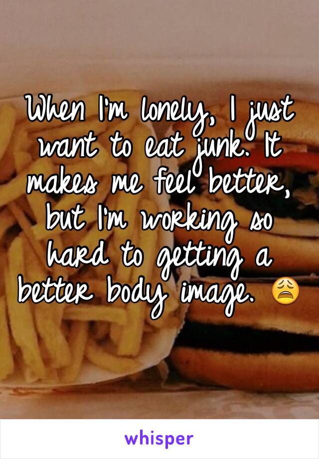 When I'm lonely, I just want to eat junk. It makes me feel better, but I'm working so hard to getting a better body image. 😩
