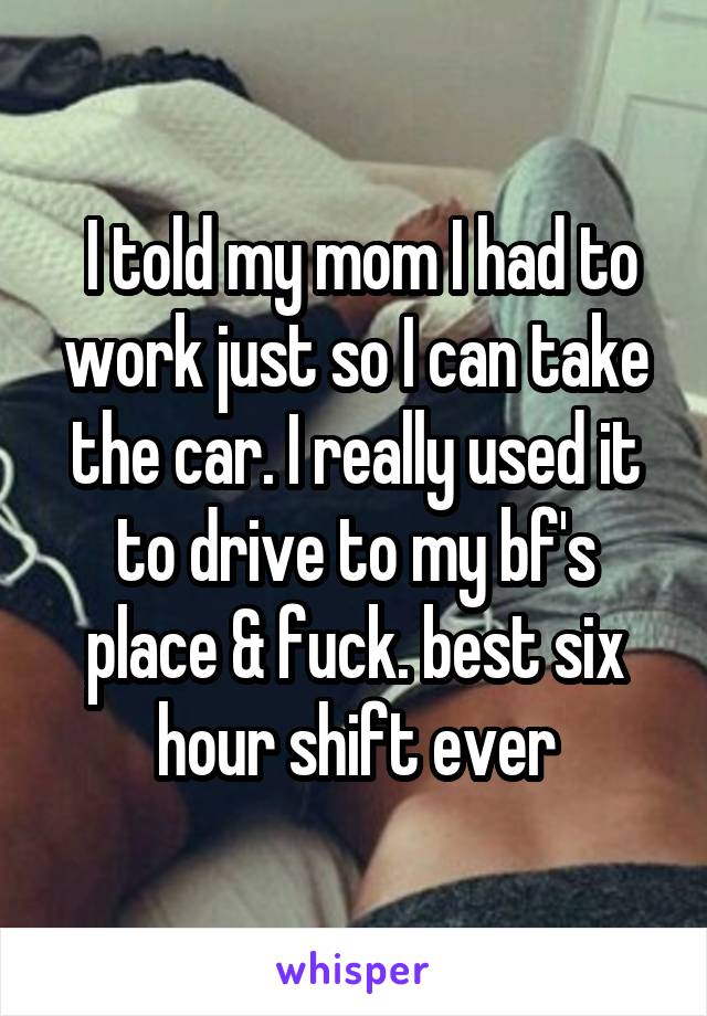  I told my mom I had to work just so I can take the car. I really used it to drive to my bf's place & fuck. best six hour shift ever