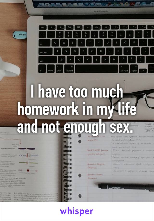 I have too much homework in my life and not enough sex. 