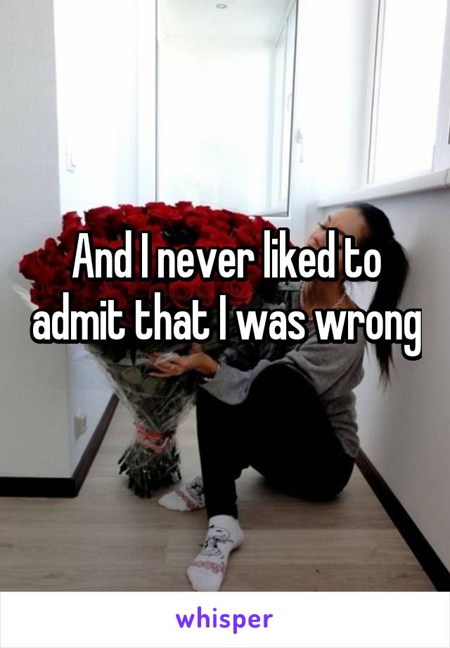 And I never liked to admit that I was wrong 