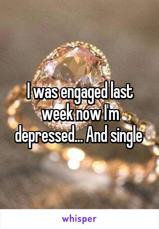 I was engaged last week now I'm depressed... And single 
