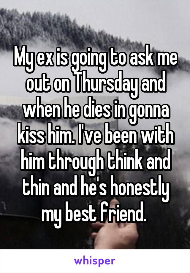 My ex is going to ask me out on Thursday and when he dies in gonna kiss him. I've been with him through think and thin and he's honestly my best friend. 