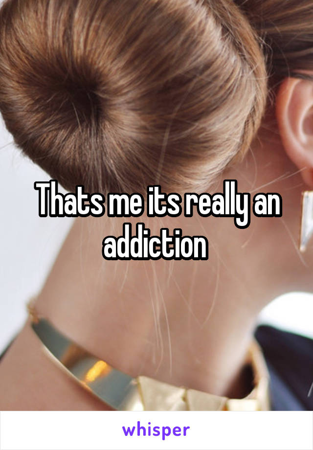 Thats me its really an addiction 