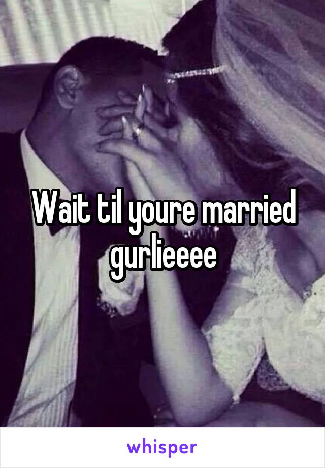 Wait til youre married gurlieeee