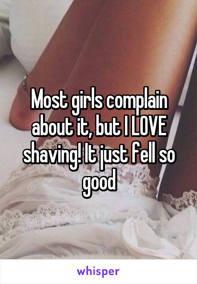 Most girls complain about it, but I LOVE shaving! It just fell so good