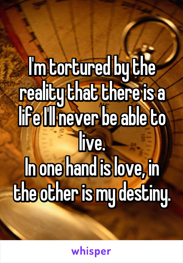 I'm tortured by the reality that there is a life I'll never be able to live.
In one hand is love, in the other is my destiny.