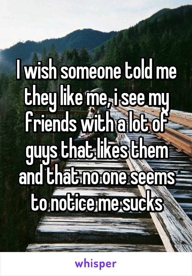 I wish someone told me they like me, i see my friends with a lot of guys that likes them and that no one seems to notice me sucks