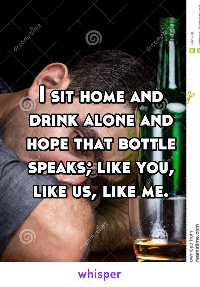 I sit home and drink alone and hope that bottle speaks; like you, like us, like me.