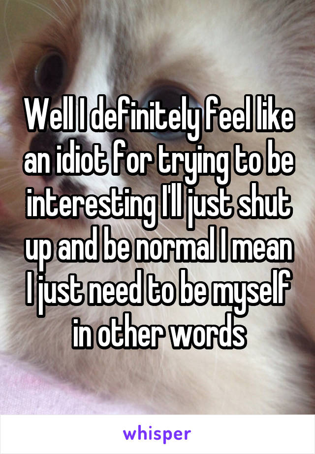 Well I definitely feel like an idiot for trying to be interesting I'll just shut up and be normal I mean I just need to be myself in other words