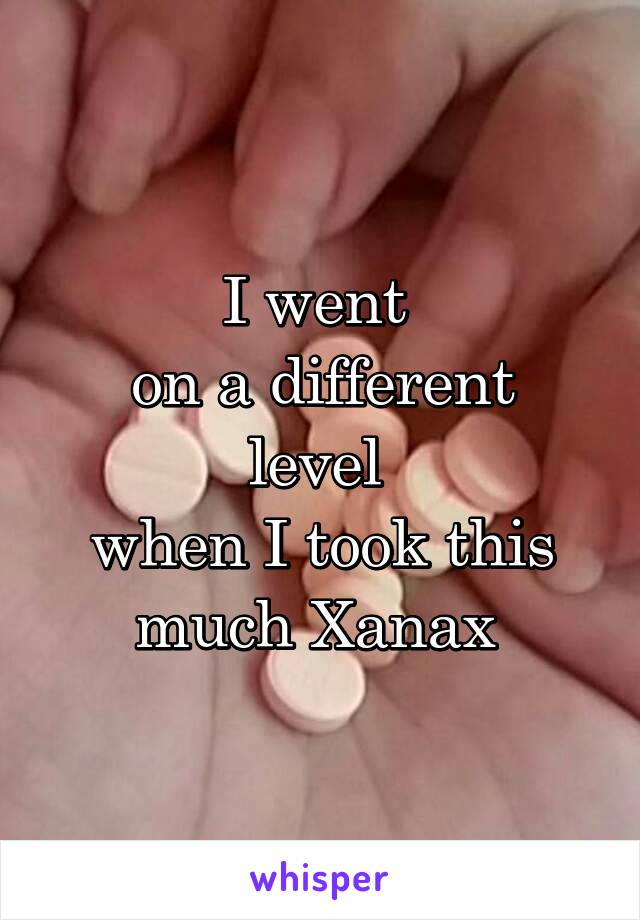 I went 
on a different level 
when I took this much Xanax 