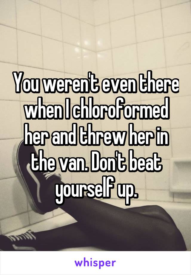 You weren't even there when I chloroformed her and threw her in the van. Don't beat yourself up.