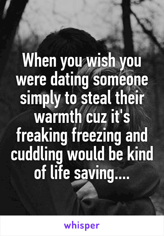 When you wish you were dating someone simply to steal their warmth cuz it's freaking freezing and cuddling would be kind of life saving....