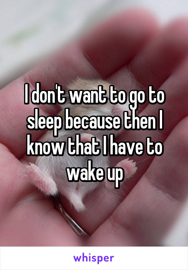 I don't want to go to sleep because then I know that I have to wake up